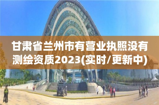 甘肅省蘭州市有營業執照沒有測繪資質2023(實時/更新中)