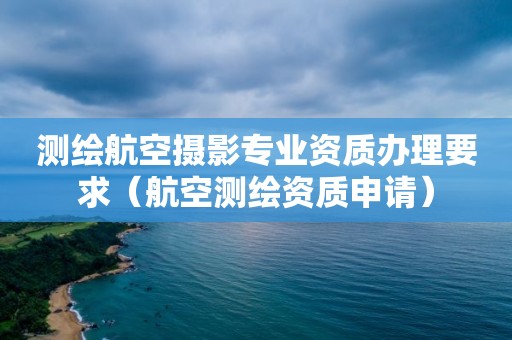 測繪航空攝影專業(yè)資質(zhì)辦理要求（航空測繪資質(zhì)申請）