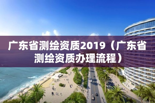 廣東省測繪資質2019（廣東省測繪資質辦理流程）