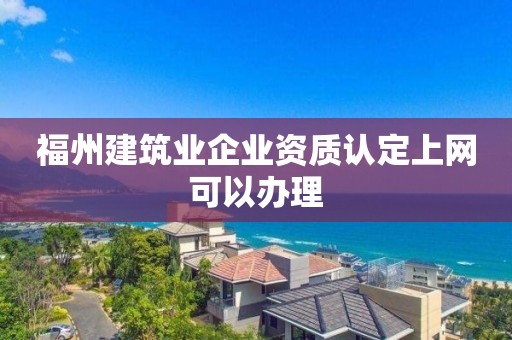 福州建筑業企業資質認定上網可以辦理