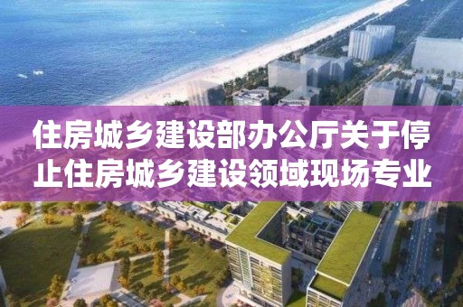 住房城鄉建設部辦公廳關于停止住房城鄉建設領域現場專業人員統一考核發證工作的通知