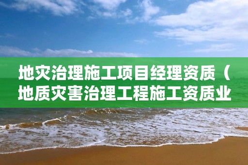 地災治理施工項目經理資質（地質災害治理工程施工資質業務范圍）