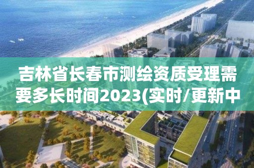 吉林省長春市測繪資質(zhì)受理需要多長時間2023(實時/更新中)