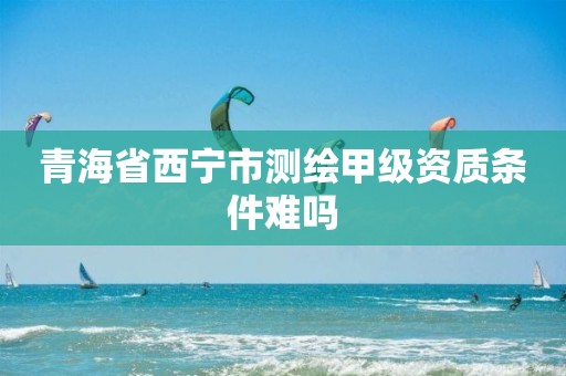 青海省西寧市測繪甲級資質(zhì)條件難嗎