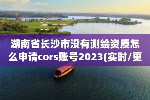 湖南省長沙市沒有測繪資質怎么申請cors賬號2023(實時/更新中)