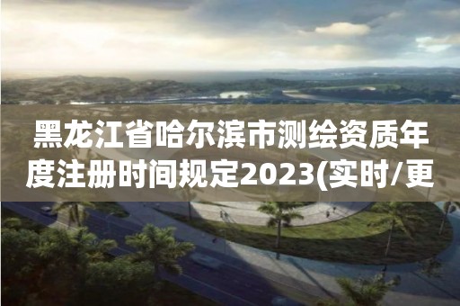 黑龍江省哈爾濱市測繪資質年度注冊時間規定2023(實時/更新中)