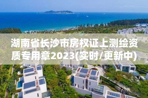 湖南省長沙市房權(quán)證上測繪資質(zhì)專用章2023(實(shí)時(shí)/更新中)