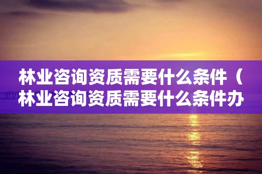 林業咨詢資質需要什么條件（林業咨詢資質需要什么條件辦理）