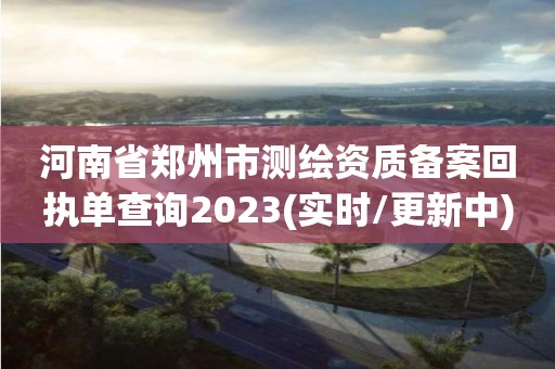 河南省鄭州市測繪資質備案回執(zhí)單查詢2023(實時/更新中)