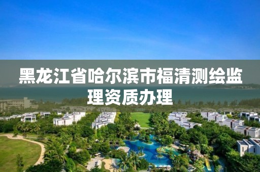 黑龍江省哈爾濱市福清測繪監理資質辦理