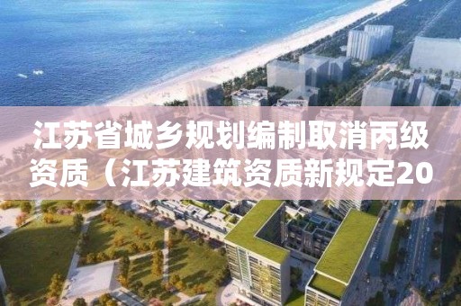 江蘇省城鄉規劃編制取消丙級資質（江蘇建筑資質新規定2021）