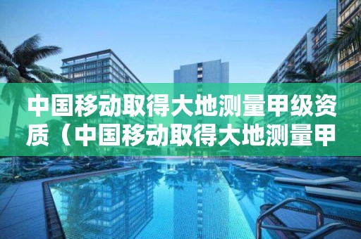 中國移動取得大地測量甲級資質（中國移動取得大地測量甲級資質是真的嗎）