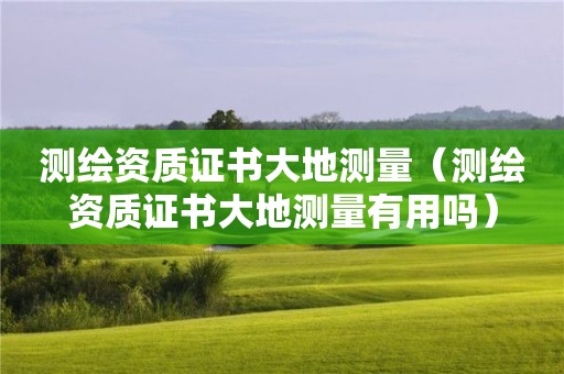 測繪資質(zhì)證書大地測量（測繪資質(zhì)證書大地測量有用嗎）