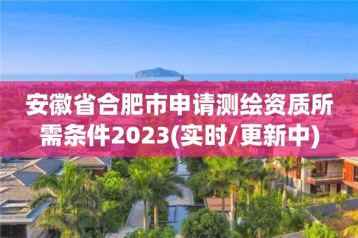 安徽省合肥市申請測繪資質所需條件2023(實時/更新中)