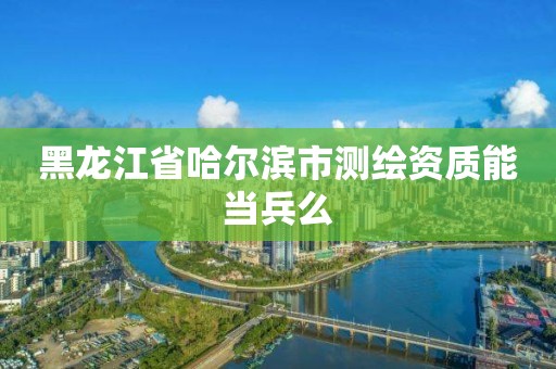 黑龍江省哈爾濱市測(cè)繪資質(zhì)能當(dāng)兵么