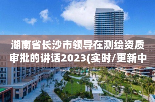 湖南省長沙市領導在測繪資質審批的講話2023(實時/更新中)