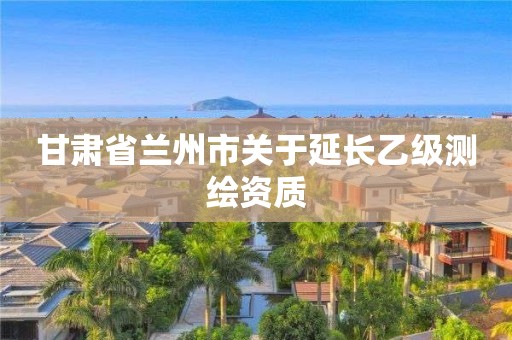 甘肅省蘭州市關于延長乙級測繪資質