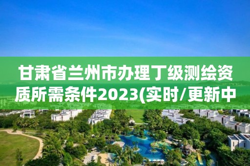 甘肅省蘭州市辦理丁級測繪資質(zhì)所需條件2023(實(shí)時/更新中)