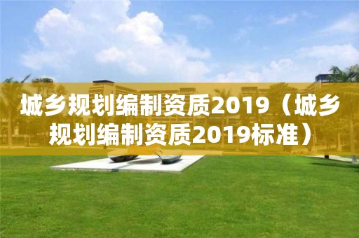 城鄉規劃編制資質2019（城鄉規劃編制資質2019標準）