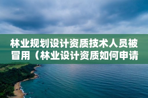 林業規劃設計資質技術人員被冒用（林業設計資質如何申請）