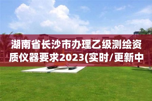 湖南省長沙市辦理乙級測繪資質儀器要求2023(實時/更新中)