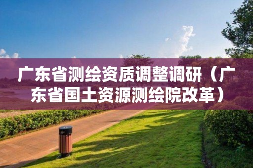 廣東省測繪資質(zhì)調(diào)整調(diào)研（廣東省國土資源測繪院改革）