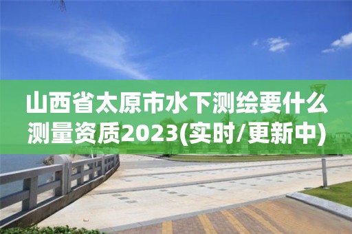 山西省太原市水下測繪要什么測量資質(zhì)2023(實(shí)時(shí)/更新中)