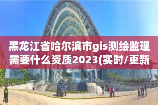 黑龍江省哈爾濱市gis測繪監理需要什么資質2023(實時/更新中)