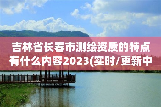 吉林省長春市測繪資質的特點有什么內容2023(實時/更新中)