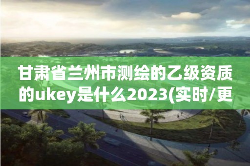 甘肅省蘭州市測繪的乙級資質的ukey是什么2023(實時/更新中)