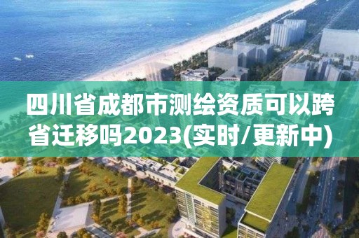 四川省成都市測繪資質(zhì)可以跨省遷移嗎2023(實時/更新中)