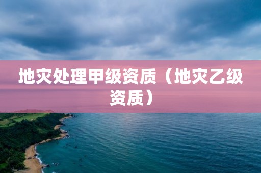 地災(zāi)處理甲級(jí)資質(zhì)（地災(zāi)乙級(jí)資質(zhì)）