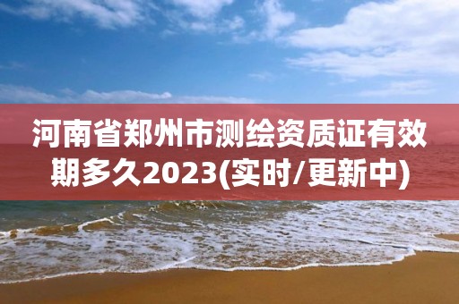 河南省鄭州市測繪資質證有效期多久2023(實時/更新中)