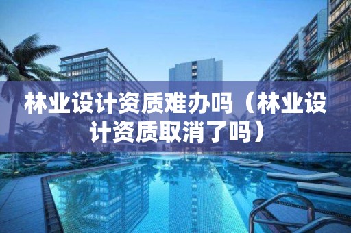 林業設計資質難辦嗎（林業設計資質取消了嗎）