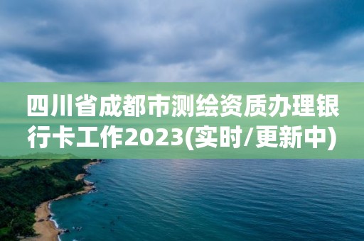 四川省成都市測(cè)繪資質(zhì)辦理銀行卡工作2023(實(shí)時(shí)/更新中)