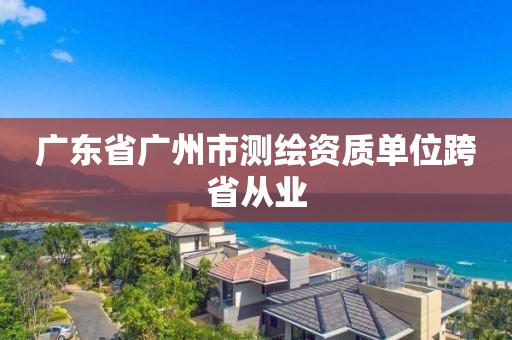 廣東省廣州市測繪資質(zhì)單位跨省從業(yè)