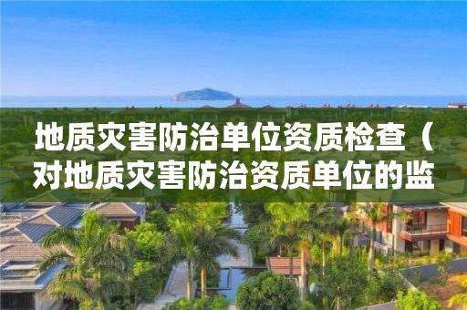 地質災害防治單位資質檢查（對地質災害防治資質單位的監管）