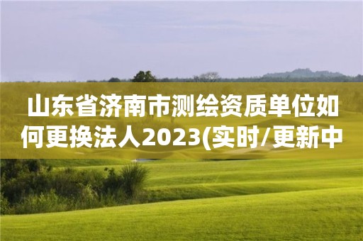 山東省濟南市測繪資質單位如何更換法人2023(實時/更新中)