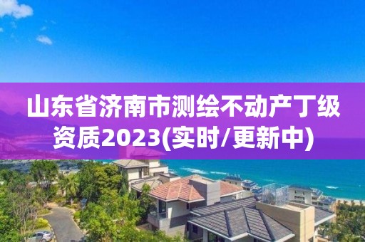 山東省濟南市測繪不動產丁級資質2023(實時/更新中)