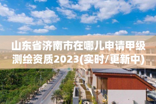 山東省濟(jì)南市在哪兒申請甲級測繪資質(zhì)2023(實時/更新中)