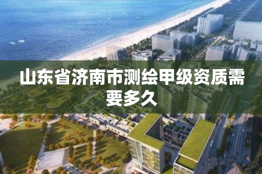 山東省濟南市測繪甲級資質需要多久