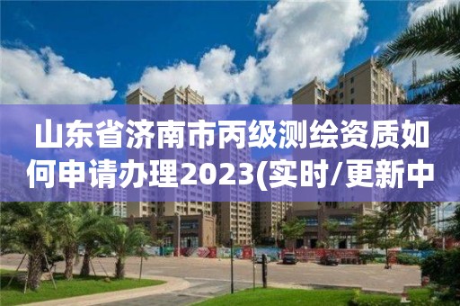 山東省濟南市丙級測繪資質如何申請辦理2023(實時/更新中)