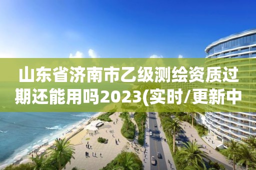 山東省濟南市乙級測繪資質過期還能用嗎2023(實時/更新中)