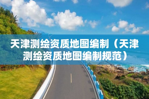 天津測(cè)繪資質(zhì)地圖編制（天津測(cè)繪資質(zhì)地圖編制規(guī)范）