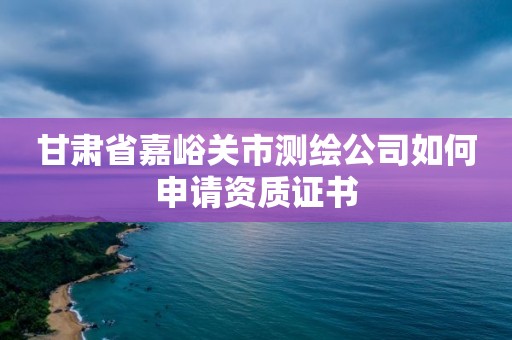 甘肅省嘉峪關市測繪公司如何申請資質證書