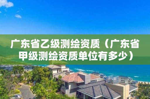 廣東省乙級測繪資質（廣東省甲級測繪資質單位有多少）