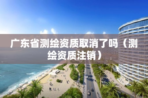 廣東省測繪資質(zhì)取消了嗎（測繪資質(zhì)注銷）