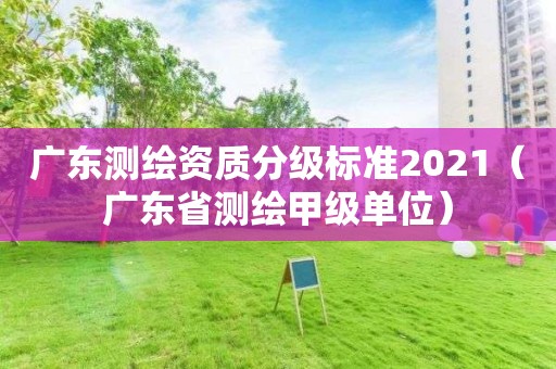 廣東測繪資質分級標準2021（廣東省測繪甲級單位）