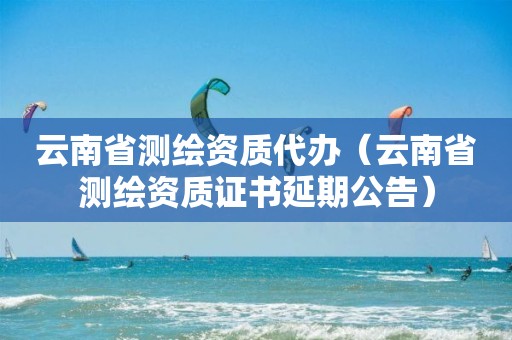 云南省測繪資質(zhì)代辦（云南省測繪資質(zhì)證書延期公告）