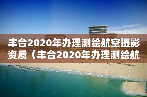 豐臺(tái)2020年辦理測繪航空攝影資質(zhì)（豐臺(tái)2020年辦理測繪航空攝影資質(zhì)）